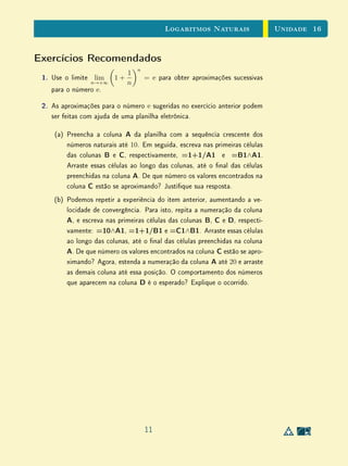 Unidade 13Introdução às Funções Exponenciais
inteiros negativos, nem para expoentes racionais. Em ambos os casos, as
denições generalizadas são as únicas possíveis, de modo a preservar as pro-
priedades fundamentais da exponenciação.
No nal da Seção 3, é demonstrado um Lema que será importante para a
extensão da exponencial para expoentes reais, que será discutida na próxima
unidade.
Veremos que as extensões da exponenciação de N para Z e de Z para Q
são baseadas em propriedades algébricas. Entretanto, a extensão de Q para R
envolve necessariamente alguma ideia de continuidade ou convergência, o que
torna este passo conceitualmente mais delicado.
13.2 Dois Exemplos Fundamentais
Vimos na Unidade 9 que se f : R → R é uma função am, então o acréscimo
f(x + h) − f(x), sofrido por f, quando se passa de x para x + h, depende
apenas do acréscimo h dado a x mas não depende do próprio valor de x. Isto
é óbvio, uma vez que f(x) = ax + b implica f(x + h) − f(x) = ah. O
mais importante, tendo em vista as aplicações, é que quando f é monótona
crescente, ou decrescente, vale a recíproca: se f(x + h) − f(x) não depende
de x, então f é am.
O Exemplo 1 da Unidade 9 dizia respeito a uma quantia x, investida durante
um prazo xo e determinado, gerando no nal desse período o valor f(x).
Constatou-se ali que f(x) é uma função linear de x.
Exemplo 1Consideraremos agora uma situação, mais vantajosa para o investidor do
que a anterior, em que uma quantia c0 é aplicada a juros xos, capitalizados
continuamente.
Se chamarmos de c(t) o capital gerado a partir daquela quantia inicial depois
de decorrido o tempo t, é claro que c(t) é uma função crescente de t.
Notamos ainda que se t  t então o acréscimo c(t +h)−c(t ), experimen-
tado pelo capital após o decurso de tempo h, a partir do momento t , é maior
do que o rendimento c(t + h) − c(t) depois de decorrido o mesmo tempo h, a
partir do momento anterior t, pois o capital acumulado c(t ), sendo maior do
que c(t), deve produzir maior renda.
3
 