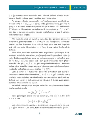 Unidade 13Introdução às Funções Exponenciais
Exemplo 3Seja a = 1, 000001 (um inteiro e um milionésimo). As potências sucessivas
a, a2
, a3
, . . ., a princípio próximas de 1, podem tornar-se tão grandes quanto
se deseje, desde que o expoente seja tomado sucientemente grande. Se us-
armos o argumento acima para obter uma potência de a que seja superior a 1
bilhão, devemos tomar um expoente da ordem de 1014
. Na realidade, usando
uma calculadora, vemos que para ter (1, 000001)n
 um bilhão, basta tomar
n  21 milhões. E que, ao demonstrarmos que as potências sucessivas de um
número maior do que 1 crescem acima de qualquer número real pré-xado, nos
preocupamos mais em usar um raciocínio simples e claro do que obter o menor
expoente possível.
Para exprimir que a sequência crescente (an
) é ilimitada superiormente
(supondo a  1!), escrevemos
lim
n→∞
an
= ∞
e dizemos que an
tende ao innito quando n cresce indenidamente.
De modo análogo, se 0  a  1 então as potências sucessivas a, a2
, a3
, . . .
decrescem abaixo de qualquer cota positiva: xado arbitrariamente um número
c  0, por menor que seja, pode-se sempre achar um expoente n ∈ N tal que
an
 c.
Com efeito, sendo 0  a  1, se escrevermos b = 1/a, teremos b  1.
Logo, pelo que acabamos de ver, podemos achar n ∈ N tal que bn
 1/c, ou
seja,
1
an  1
c
, donde an
 c.
Este resultado signica que, quando 0  a  1,
lim
n→∞
an
= 0
(A expressão limn→∞ an
= 0 lê-se o limite de an
, quando n tende ao innito,
é igual a zero).
Procuremos agora atribuir um signicado à potência an
, quando n é um
número inteiro (que pode ser negativo ou zero). Isto deve ser feito de modo
que seja mantida a regra fundamental am
· an
= am+n
.
Em primeiro lugar, qual deve ser o valor de a0
? Como a igualdade a0
·a1
=
a0+1
deve ser válida, teremos a0
·a = a. Logo a única denição possível é a0
= 1.
7
 