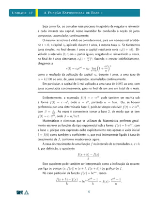 Unidade 13 Potências de Expoente Racional
Em seguida, dado qualquer n ∈ N, devemos ter a−n
· an
= a−n+n
= a0
= 1,
assim, a−n
=
1
an
.
Portanto, se quisermos estender o conceito de potência do número real
a  0, para admitir expoentes inteiros quaisquer e ainda preservar a igualdade
am
·an
= am+n
, a única denição possível consiste em pôr a0
= 1 e a−n
= 1/an
para todo n ∈ N.
A função f : Z → R, dada por f(n) = an
, n ∈ Z, além de cumprir a
igualdade fundamental
f(m + n) = f(m) · f(n),
é ainda crescente quando a  1 e decrescente quando 0  a  1.
Em particular, para a  1 e n ∈ N, tem-se a−n
 1  an
e, para 0  a  1,
tem-se an
 1  a−n
, pois −n  0  n e a0
= 1.
De am
· an
= am+n
segue-se que (am
)n
= amn
ainda quando m, n ∈ Z.
Prosseguindo, vejamos que sentido pode ser dado à potência ar
quando
r = m/n é um número racional (onde m ∈ Z e n ∈ N), de modo que continue
válida a regra ar
· as
= ar+s
, onde s é também um número racional. Desta
igualdade resulta, que se deve ter, para r = m/n:
(ar
)n
= ar
· ar
· · · · · ar
= ar+r+···+r
= arn
= am
.
Portanto ar
é o número real positivo cuja n-ésima potência é igual a am
. Por
denição de raiz, este número é
n
√
am, a raiz n-ésima de am
. Assim, a única
maneira de denir a potência ar
, com r = m/n, m ∈ Z, n ∈ N, consiste em
pôr
am/n
= n
√
am.
Depois de dar esta denição, há alguns detalhes que devem ser examinados.
Em primeiro lugar, como se tem m/n = mp/np para todo p ∈ N, é preciso
mostrar que
n
√
m = np
√
amp a m de que a denição não seja ambígua. Em
segundo lugar, deve-se mostrar que a denição dada assegura a validez da
regra ar
· as
= ar+s
para r, s ∈ Q. E nalmente, cumpre provar que a função
f : Q → R+
, denida por f(r) = ar
, é crescente quando a  1 e decrescente
quando 0  a  1. Esses fatos são deixados como exercícios a cargo do leitor.
8
 