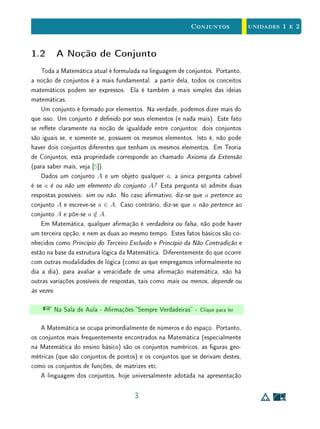 unidades 1 e 2Conjuntos
1.2 A Noção de Conjunto
Toda a Matemática atual é formulada na linguagem de conjuntos. Portanto,
a noção de conjuntos é a mais fundamental: a partir dela, todos os conceitos
matemáticos podem ser expressos. Ela é também a mais simples das ideias
matemáticas.
Um conjunto é formado por elementos. Na verdade, podemos dizer mais do
que isso. Um conjunto é denido por seus elementos (e nada mais). Este fato
se reete claramente na noção de igualdade entre conjuntos: dois conjuntos
são iguais se, e somente se, possuem os mesmos elementos. Isto é, não pode
haver dois conjuntos diferentes que tenham os mesmos elementos. Em Teoria
de Conjuntos, esta propriedade corresponde ao chamado Axioma da Extensão
(para saber mais, veja [5]).
Dados um conjunto A e um objeto qualquer a, a única pergunta cabível
é se a é ou não um elemento do conjunto A? Esta pergunta só admite duas
respostas possíveis: sim ou não. No caso armativo, diz-se que a pertence ao
conjunto A e escreve-se a ∈ A. Caso contrário, diz-se que a não pertence ao
conjunto A e põe-se a /∈ A.
Em Matemática, qualquer armação é verdadeira ou falsa, não pode haver
um terceira opção, e nem as duas ao mesmo tempo. Estes fatos básicos são co-
nhecidos como Princípio do Terceiro Excluído e Princípio da Não Contradição e
estão na base da estrutura lógica da Matemática. Diferentemente do que ocorre
com outras modalidades de lógica (como as que empregamos informalmente no
dia a dia), para avaliar a veracidade de uma armação matemática, não há
outras variações possíveis de respostas, tais como mais ou menos, depende ou
às vezes.
 