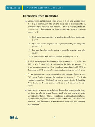 Unidade 13Introdução às Funções Exponenciais
13.4 Textos Complementares
Para Saber MaisDemonstração do Lema
Dados 0  α  β, devemos achar r ∈ Q tal que a potência ar
pertença ao
intervalo [α, β], isto é, α ar
β. Por simplicidade, suporemos a e α maiores
do que 1. Os demais casos podem ser tratados de modo análogo. Como as
potências de expoente natural de números maiores do que 1 crescem acima de
qualquer cota pré-xada, podemos obter números naturais M e n tais que
α  β  aM
e 1  a  1 +
β − α
aM
n
.
Da última relação decorrem sucessivamente
1  a1/n
 1 +
β − α
aM
e 0  aM
(a1/n
− 1)  β − α.
Logo, se m ∈ N é tal que
m
n
M, então
0  a
m
n (a
1
n − 1)  β − α ⇔ 0  a
m+1
n − a
m
n  β − α.
Assim, as potências
a0
= 1, a1/n
, a2/n
, . . . , aM
são extremos de intervalos consecutivos, todos de comprimento menor do que
o comprimento β − α do intervalo [α, β]. Como [α, β] ⊂ [1, aM
], pelo menos
um desses extremos, digamos a
m
n , está contido no intervalo [α, β].
11
 