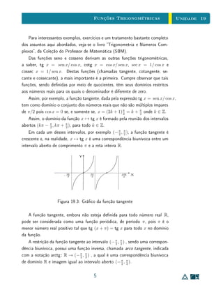 Unidade 15 Introdução
15.1 Introdução
Nesta unidade, começamos a estudar as funções logarítmicas, denidas
como inversas das funções exponenciais. No começo da Seção 2, são apre-
sentadas as relações algébricas que decorrem diretamente da denição como
inversa da função exponencial:
aloga x
= x loga (ax
) = x.
É apresentada também a ideia fundamental para o conceito de logaritmo:
loga x é o expoente ao qual se deve elevar a base a para obter o resultado x.
Os logaritmos talvez correspondam a um dos tópicos mais articialmente
misticados no Ensino Médio, devido à ênfase excessiva em procedimentos re-
petitivos apresentados de forma mecanizada (tais como a resolução de equações
logarítmicas por meio de truques algébricos particulares)  em detrimento do
enfoque no próprio conceito.
Sendo assim, na abordagem de logaritmos no Ensino Médio, é fortemente
recomendada a ênfase na ideia fundamental de que o logaritmo é o expoente
em uma exponenciação. Esta ideia pode facilitar consideravelmente a com-
preensão das propriedades e características básicas das funções logarítmicas:
propriedades algébricas fundamentais, variação de sinal, limites no innito e em
0, comportamento gráco (também estudadas na Seção 2 desta unidade).
É interessante ainda chamar a atenção para o fato de que a propriedade
algébrica fundamental dos logaritmos  transformar produtos em soma  está
no centro de sua origem histórica. Observe que, sem o auxílio de calculadoras e
computadores, com os quais estamos cada vez mais acostumados, efetuar uma
multiplicação é muito mais trabalhoso que efetuar uma adição, principalmente
no caso de números com muitos algarismos decimais. Por isso, uma ferramenta
matemática que permitisse reduzir o trabalho de fazer uma multiplicação ao de
uma adição era muito importante no passado.
Outra observação importante, feita na Seção 2, diz respeito ao crescimento
da função logarítmica. Ao contrário do caso da função exponencial, o cres-
cimento da função logarítmica é extremamente lento. Por exemplo, no caso
da função logarítmica decimal, cada vez que multiplicamos a variável indepen-
dente por 10, somamos apenas 1 unidade ao valor da variável dependente. De
2
 