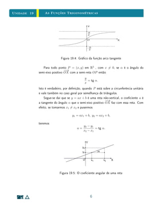 Unidade 15Função Logarítmica
forma mais geral, passos multiplicativos na variável independente de uma função
logarítmica correspondem a passos aditivos na variável dependente.
Na Seção 3, é apresentada uma caracterização com base nas propriedades
algébricas da função. Observe a importância da hipótese de monotonicidade e
da densidade dos racionais na demonstração deste fato.
15.2 Funções Logarítmicas
Vimos na Unidade 14 que, para todo número real positivo a = 1, a função
exponencial f : R → R+
, f(x) = ax
, é uma correspondência biunívoca entre
R e R+
, crescente se a  1, decrescente se 0  a  1, com a propriedade
adicional f(x + y) = f(x) · f(y) para quaisquer x, y ∈ R. Segue-se que f
possui uma função inversa.
A inversa da função exponencial de base a é a função
loga : R+
→ R,
que associa a cada número real positivo x o número real loga x, chamado o
logaritmo de x na base a. Por denição de função inversa, tem-se
aloga x
= x e loga(ax
) = x.
Assim, loga x é o expoente ao qual se deve elevar a base a para obter o número
x. Ou seja,
y = loga x ⇔ ay
= x.
Segue-se imediatamente da relação au
· av
= au+v
que
loga(xy) = loga x + loga y
para x e y positivos quaisquer. Com efeito, se u = loga x e v = loga y então
au
= x e av
= y, logo
xy = au
· av
= au+v
,
ou seja,
loga(xy) = u + v = loga x + loga y.
3
 
