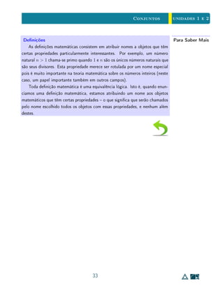 unidades 1 e 2Conjuntos
1.6 Exercícios Recomendados
1. Decida quais das armações a seguir estão corretas. Justique suas res-
postas.
(a) ∅ ∈ ∅; (b) ∅ ⊂ ∅; (c) ∅ ∈ {∅} ; (d) ∅ ⊂ {∅}.
2. Demonstre as propriedades de distributividade:
(a) a operação de união em relação à interseção;
(b) a interseção em relação à união.
3. Demonstre que A ∪ B = B ⇔ A ⊂ B ⇔ A ∩ B = A.
4. Dados A, B ⊂ U, demonstre as relações de De Morgan:
(a) (A ∪ B)C
= AC
∩ BC
;
(b) (A ∩ B)C
= AC
∪ BC
.
5. Considere P, Q e R condições, aplicáveis aos elementos de um conjunto
U; e A, B e C os subconjuntos de U dos elementos que satisfazem P,
Q e R, respectivamente. Expresse, em termos de implicações entre P, Q
e R, as seguintes relações entre os conjuntos A, B e C.
(a) A ∩ BC
⊂ C; (b) AC
∪ BC
⊂ C; (c) AC
∪ B ⊂ CC
;
(d) AC
⊂ BC
∪ C; (e) A ⊂ BC
∪ CC
.
6. Recorde que a denição da diferença entre conjuntos:
B  A = {x ; x ∈ B e x /∈ A}.
Mostre que
a) B  A = ∅ se, e somente se, B ⊂ A;
b) B  A = B se, e somente se, A ∩ B = ∅;
c) vale a igualdade B  A = A  B se, e somente se, A = B.
19
 