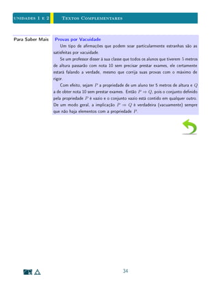 unidades 1 e 2 Exercícios Suplementares
d) Determine uma condição necessária e suciente para que se tenha
A  (B  C) = (A  B)  C.
7. Dê exemplos de implicações, envolvendo conteúdos do ensino médio, que
sejam: verdadeiras, com recíproca verdadeira; verdadeiras, com recíproca
falsa; falsas, com recíproca verdadeira; falsas, com recíproca falsa.
8. Escreva as implicações lógicas que correspondem à resolução da equação
√
x + x = 2. Verique quais são reversíveis e explique o aparecimento de
raízes estranhas. Faça o mesmo com a equação
√
x + 3 = x.
9. Considere as seguintes (aparentes) equivalências lógicas:
x = 1 ⇔ x2
− 2x + 1 = 0
⇔ x2
− 2 · 1 + 1 = 0
⇔ x2
− 1 = 0
⇔ x = ±1
Conclusão(?): x = 1 ⇔ x = ±1. Onde está o erro?
10. Escreva as recíprocas, contrapositivas e negações matemáticas das se-
guintes armações:
(a) Todos os gatos têm rabo;
(b) Sempre que chove, eu saio de guarda-chuva ou co em casa;
(c) Todas as bolas de ping pong são redondas e brancas;
(d) Sempre que é terça feira e o dia do mês é um número primo, eu vou
ao cinema;
(e) Todas as camisas amarelas ou vermelhas têm manga comprida;
(f) Todas as coisas quadradas ou redondas são amarelas e vermelhas.
1.7 Exercícios Suplementares
1. Sejam A, B e C conjuntos. Determine uma condição necessária e suci-
ente para que se tenha
A ∪ (B ∩ C) = (A ∪ B) ∩ C.
20
 