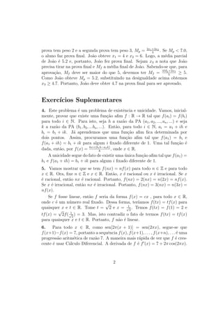 Unidade 17Função Exponencial na Base e
(1 + 1
n
)n
quando n tende ao innito. Nesta unidade, daremos exemplo de uma
situação da vida real que leva à consideração do limite acima.
Por sua vez, a função exponencial x → ex
, de base e, pode ser denida por
meio do limite ex
= limn→∞(1 + x
n
)n
ou então, geometricamente, pelo fato de
que y = ex
é o único número real positivo tal que a área da faixa de hipérbole
Hy
1 é igual a x. Mostraremos que as funções de tipo exponencial, f(x) = beαx
,
com base e, surgem em questões naturais e calcularemos a taxa de variação
instantânea dessas funções.
Exemplo 1Um investidor aplica um capital c0 a uma taxa de k por cento ao ano. Se
escrevermos, por simplicidade, α = k/100, por cada real aplicado, o investidor
receberá, no nal de um ano, 1 + α reais, de modo que o total a ser resgatado
será c0(1 + α) reais. O acréscimo c0 · α (juro) é uma espécie de aluguel do
dinheiro.
Sendo assim, raciocina o investidor: se eu resgatar meu capital depois de um
semestre, terei direito a metade do juro (aluguel) anual, logo receberei c0(1+ α
2
)
reais. Então reinvestirei esta soma por mais um semestre e, no nal do ano,
em vez de c0(1 + α), vou receber c0(1 + α
2
)2
, que é uma quantia maior. (Nosso
investidor sabe que (1+ α
2
)2
 1+α, pela desigualdade de Bernoulli.) Pensando
melhor, diz o investidor, posso resgatar e reinvestir meu capital mensalmente
recebendo, no nal de um ano, o total de (1 + α
12
)12
.
Como o número α = k/100 lhe é conhecido, o investidor, com auxílio da
calculadora, verica imediatamente que (1 + α
2
)2
 (1 + α
12
)12
. Animado com o
resultado, nosso ambicioso investidor imagina que, resgatando e reaplicando seu
dinheiro num número n cada vez maior de intervalos de tempo iguais, poderá
aumentar ilimitadamente seu capital.
Na verdade, fazendo o que imagina, no nal do ano o investidor receberá o
total acumulado igual a
c0 · lim
n→∞
1 +
α
n
n
= c0 · eα
.
Nosso personagem estava certo ao pensar que, para todo n ∈ N e todo
α  0, se tem
1 +
α
n
n
 1 +
α
n + 1
n+1
Mas, infelizmente, se enganou ao acreditar que a sequência de termo geral
(1 + α
n
)n
é ilimitada. Com efeito, todos esses termos são menores do que eα
.
3
 