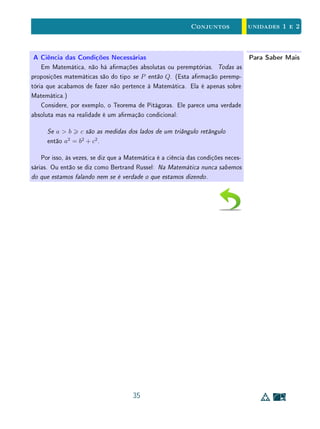 unidades 1 e 2Conjuntos
2. Expressões tais como para todo e existe são chamadas de quanticadores e
aparecem em sentenças dos tipos (sendo P(x) é uma condição envolvendo
a variável x):
(1) Para todo x, é satisfeita a condição P(x);
(2) Existe algum x que satisfaz a condição P(x).
(a) Sendo A o conjunto de todos os objetos x (de um certo conjunto
universo U) que satisfazem a condição P(x), escreva as sentenças
(1) e (2) acima, usando a linguagem de conjuntos.
(b) Quais são as negações de (1) e (2)? Escreva cada uma destas ne-
gações usando conjuntos e compare com as sentenças obtidas em
(a).
(c) Para cada sentença abaixo, diga se ela é verdadeira ou falsa e forme
sua negação.
i. Existe um número real x tal que x2
= −1.
ii. Para todo número inteiro n, vale n2
 n.
iii. Para todo número real x, tem-se x  1 ou x2
 1.
iv. Para todo número real x existe um número natural n tal que
n  x.
v. Existe um número natural n tal que, para todo número real x,
tem-se n  x.
3. Considere os conjuntos abaixo:
F = conjunto de todos os lósofos;
M = conjunto de todos os matemáticos;
C = conjunto de todos os cientistas;
P = conjunto de todos os professores.
(a) Exprima cada uma das armativas abaixo usando a linguagem de
conjuntos.
i. Todos os matemáticos são cientistas.
ii. Alguns matemáticos são professores.
iii. Alguns cientistas são lósofos.
iv. Todos os lósofos são cientistas ou professores.
21
 