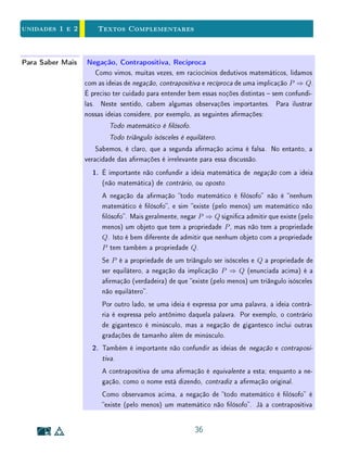 unidades 1 e 2 Exercícios Suplementares
v. Nem todo professor é cientista.
(b) Faça o mesmo com as armativas abaixo.
vi. Alguns matemáticos são lósofos;
vii. Nem todo lósofo é cientista;
viii. Alguns lósofos são professores;
ix. Se um lósofo não é matemático, ele é professor;
x. Alguns lósofos são matemáticos.
(c) Tomando as cinco primeiras armativas como hipóteses, verique
quais das armativas do segundo grupo são necessariamente verda-
deiras.
4. Considere um grupo de 4 cartões, que possuem uma letra escrita em um
dos lados e um número do outro. Suponha que seja feita, sobre esses
cartões, a seguinte armação: Todo cartão com uma vogal de um lado
tem um número ímpar do outro. Quais do cartões abaixo você precisaria
virar para vericar se esse armativa é verdadeira ou falsa?
A 1 B 4
5. O artigo 34 da Constituição Brasileira de 1988 diz o seguinte:
A União não intervirá nos Estados nem no Distrito Federal, exceto para:
I. Manter a integridade nacional;
II. Repelir invasão estrangeira ou de unidade da Federação em outra;
III. (...)
(a) Suponhamos que o estado do Rio de Janeiro seja invadido por tropas
do estado de São Paulo. O texto acima obriga a União a intervir no
estado? Na sua opinião, qual era a intenção dos legisladores nesse
caso?
(b) Reescreva o texto do artigo 34 de modo a torná-lo mais preciso.
22
 