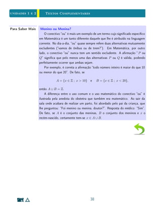 unidades 1 e 2 Textos Complementares
1.8 Textos Complementares
Na Sala de Aula Armações Sempre Verdadeiras
Em livros didáticos do ensino básico, às vezes encontramos atividades em
que se pede aos alunos que classiquem armações como: sempre verdadeiras,
às vezes verdadeiras ou sempre falsas. Neste caso, a armação em questão
estabelece uma propriedade, que se aplica aos elementos de certo conjunto.
Evidentemente, a intenção é que os alunos descubram se tal propriedade é
satisfeita por todos os elementos desse conjunto, por parte deles, ou por nenhum
deles.
Por si só, este pode ser um exercício matemático interessante. Entretanto,
a linguagem está matematicamente incorreta. Como observamos acima, mate-
maticamente falando, uma armação que não seja sempre verdadeira é falsa.
Esta é uma distinção fundamental entre a linguagem corrente usada no
dia a dia e a linguagem da lógica matemática, cuja compreensão é um passo
importante no processo de aprendizagem de Matemática no ensino básico. Não
é o caso de discutir se a linguagem matemática é melhor que a linguagem
corrente, mas sim de reconhecer que esta tem especicidades adequadas aos
seus objetivos, e que se expressar matematicamente não é o mesmo que falar
coloquialmente.
24
 