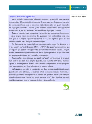 unidades 1 e 2Conjuntos
Na Sala de AulaClareza e Rigor
Com experiência e bom senso, quem se ocupa da Matemática percebe que a
obediência estrita aos rígidos padrões da notação e do rigor, quando praticada
ao pé da letra, pode ser um obstáculo à clareza, à elegância e ao entendimento
dos alunos.
Evidentemente, a linguagem matemática formal dos cursos universitários
não pode ser a mesma utilizada no ensino médio, que também não pode ser a
mesma que aquela empregada nas séries iniciais do ensino fundamental. Como
já comentamos, ter clara a importância da linguagem de conjuntos é importante
para que saibamos dosar o grau de formalismo matemático de forma adequada
a cada nível do ensino básico  sem cometer imprecisões de linguagem, que pos-
sam confundir os alunos, nem exageros, que possam se constituir em obstáculos
de aprendizagem, valorizando mais (e prematuramente) a própria linguagem que
os próprios conteúdos matemáticos.
Neste sentido, no ensino básico, às vezes permitimo-nos abusos de lingua-
gem, para não cometer exageros de formalismo. Por exemplo, em certas oca-
siões, pode tornar-se um pedantismo fazer a distinção entre x e {x}. Isto
ocorre quando se diz que a interseção de duas retas r e s é o ponto P (em
lugar do conjunto cujo único elemento é P) e se escreve r ∩ s = P, em vez de
r ∩ s = {P}.
Por outro lado, certas imprecisões são desnecessárias e podem atrapalhar o
próprio desenvolvimento da capacidade do aluno de se expressar adequadamente
em Matemática. Por exemplo, evite escrever coisas como A = {conjunto dos
números pares}. Isto é incorreto. O símbolo {. . .} signica o conjunto cujos
elementos estão descritos no interior das chaves. Em lugar disso, escreva A =
conjunto dos números pares, A = {números pares}, ou A = {2n ; n ∈ Z}.
25
 