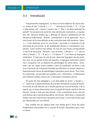 unidades 1 e 2Conjuntos
Na Sala de AulaComentário Histórico e Didático quanto à Linguagem
Hoje, no contexto do ensino básico de Matemática, estamos acostumados
a pensar em alguns conceitos matemáticos como estando intrinsecamente atre-
lados à ideia de conjunto. Quando pensamos em números, por exemplo, quase
que automaticamente nos lembramos dos conjuntos numéricos, como estão or-
ganizados hoje:
N ⊂ Z ⊂ Q ⊂ R ⊂ C.
No entanto, do ponto de vista histórico, nem sempre foi assim. Por exemplo,
os números racionais positivos já eram conhecidos vários séculos antes de que
fosse conferido aos inteiros negativos o estatuto de número. Além disso, o
conceito de conjunto é muito mais recente que a ideia de número e grande parte
dos desenvolvimentos teóricos envolvendo números (especialmente os naturais)
deram-se sem a estrutura de conjunto como conhecemos hoje.
A adoção da linguagem e da notação de conjuntos em Matemática só se
tornou uma prática universal a partir da terceira ou quarta década do século
vinte. Esse uso, que permitiu elevados graus de precisão, generalidade e clareza
nos enunciados, raciocínios e denições, provocou uma grande revolução nos
métodos, no alcance e na profundidade dos resultados matemáticos.
Não defendemos que a ordem do desenvolvimento histórico dos conceitos
matemáticos seja reproduzida em sala de aula  isto não seria factível nem
produtivo para os objetivos do ensino. Entretanto, a reexão sobre esse desen-
volvimento  especialmente os obstáculos enfrentados  pode ajudar o professor
a entender certas diculdades vivenciadas hoje pelos alunos com os conceitos e
a linguagem matemática. Para saber mais, veja, por exemplo, [2].
Se queremos iniciar nossos alunos em Matemática, é necessário que os fami-
liarizemos com os rudimentos da linguagem e da notação dos conjuntos. Isto,
inclusive, vai facilitar nosso próprio trabalho, pois a precisão dos conceitos é
uma ajuda indispensável para a clareza das ideias. Por outro lado, na sala de
aula, há alguns cuidados a tomar. O principal deles refere-se ao comedimento,
ao equilíbrio, à moderação. Isto consiste em evitar o pedantismo e exageros
que conduziram ao descrédito da onda que cou conhecida como Matemática
Moderna. Devemos estimular o desenvolvimento gradual do formalismo e da
linguagem matemática pelos alunos, mas sempre em grau compatível com cada
29
 