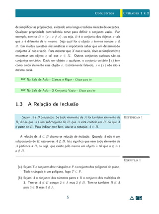 unidades 1 e 2 A Noção de Conjunto
da Matemática, ganhou esta posição porque permite dar aos conceitos e às
proposições desta ciência a precisão e a generalidade que constituem sua ca-
racterística básica. Os conjuntos substituem as propriedades e as condições.
Assim, em vez de dizermos que o objeto x tem a propriedade P ou o objeto
y satisfaz a condição Q, podemos escrever x ∈ A e y ∈ B, em que A é o
conjunto dos objetos que têm a propriedade P e B é o conjunto dos objetos
que satisfazem a condição Q.
Por exemplo, sejam P a propriedade de um número inteiro x ser par (isto é,
divisível por 2) e Q a condição sobre o número real y expressa por y2
−3y+2 = 0.
Por outro lado, sejam
A = {. . . , −4, −2, 0, 2, 4, 6, . . .} e B = {1, 2}.
Então, dizer que x tem a propriedade P e y satisfaz a condição Q é o mesmo
que armar que x ∈ A e y ∈ B.
A esse respeito, uma pergunta fundamental para entender a importância da
linguagem de conjuntos é a seguinte: Qual é a vantagem que se obtém quando
se prefere dizer que x ∈ A e y ∈ B, em vez de dizer que x tem a propriedade
P e y satisfaz a condição Q?
A vantagem de se utilizar a linguagem e a notação de conjuntos é que entre
estes existe uma álgebra, montada sobre as operações de reunião (A ∪ B) e
interseção (A ∩ B), além da relação de inclusão (A ⊂ B). As propriedades e
regras operatórias dessa álgebra, como por exemplo,
A ∩ (B ∪ C) = (A ∩ B) ∪ (A ∩ C) e A ⊂ A ∪ B,
não são difíceis de manipular e representam um enorme ganho em simplicidade
e exatidão quando comparadas ao manuseio de propriedades e condições. Por
exemplo, mostrar que um conjunto está contido em outro equivale a mostrar que
a propriedade que dene o primeiro implica na propriedade que dene o segundo
(P ⇒ Q); e aplicar a propriedade antissimétrica da inclusão de conjuntos
para demonstrar a igualdade entre conjuntos (se A ⊂ B e B ⊂ A, então
A = B) equivale a demonstrar a equivalência entre as condições que os denem
(P ⇔ Q). Essa discussão será aprofundada nas Seções 1.3, 1.4 e 1.5, a seguir.
Existe um conjunto excepcional e intrigante: o conjunto vazio, designado
pelo símbolo ∅. Ele é aceito como conjunto porque cumpre a utilíssima função
4
 
