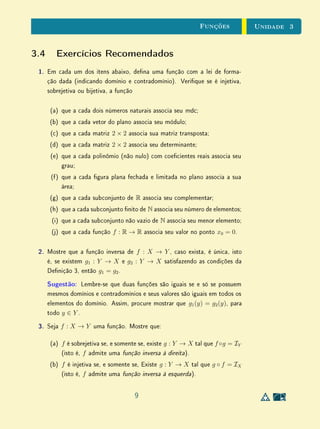 unidades 1 e 2 Textos Complementares
Para Saber Mais Negação, Contrapositiva, Recíproca
Como vimos, muitas vezes, em raciocínios dedutivos matemáticos, lidamos
com as ideias de negação, contrapositiva e recíproca de uma implicação P ⇒ Q.
É preciso ter cuidado para entender bem essas noções distintas  sem confundi-
las. Neste sentido, cabem algumas observações importantes. Para ilustrar
nossas ideias considere, por exemplo, as seguintes armações:
Todo matemático é lósofo.
Todo triângulo isósceles é equilátero.
Sabemos, é claro, que a segunda armação acima é falsa. No entanto, a
veracidade das armações é irrelevante para essa discussão.
1. É importante não confundir a ideia matemática de negação com a ideia
(não matemática) de contrário, ou oposto.
A negação da armação todo matemático é lósofo não é nenhum
matemático é lósofo, e sim existe (pelo menos) um matemático não
lósofo. Mais geralmente, negar P ⇒ Q signica admitir que existe (pelo
menos) um objeto que tem a propriedade P, mas não tem a propriedade
Q. Isto é bem diferente de admitir que nenhum objeto com a propriedade
P tem também a propriedade Q.
Se P é a propriedade de um triângulo ser isósceles e Q a propriedade de
ser equilátero, a negação da implicação P ⇒ Q (enunciada acima) é a
armação (verdadeira) de que existe (pelo menos) um triângulo isósceles
não equilátero.
Por outro lado, se uma ideia é expressa por uma palavra, a ideia contrá-
ria é expressa pelo antônimo daquela palavra. Por exemplo, o contrário
de gigantesco é minúsculo, mas a negação de gigantesco inclui outras
gradações de tamanho além de minúsculo.
2. Também é importante não confundir as ideias de negação e contraposi-
tiva.
A contrapositiva de uma armação é equivalente a esta; enquanto a ne-
gação, como o nome está dizendo, contradiz a armação original.
Como observamos acima, a negação de todo matemático é lósofo é
existe (pelo menos) um matemático não lósofo. Já a contrapositiva
36
 