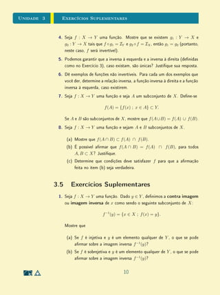 unidades 1 e 2Conjuntos
dessa armação é a armação equivalente: se alguém não é lósofo,
então não é matemático.
A negação de todo triângulo isósceles é equilátero é existe um triân-
gulo isósceles não equilátero. Sua contrapositiva é: se um triângulo
não é equilátero, então não é isósceles. Neste caso, observe que, como
a armação original é falsa, temos que sua negação é necessariamente
verdadeira, pois contradiz a armação original; sua contrapositiva é ne-
cessariamente falsa, pois equivale à armação original.
3. Finalmente, é importante não confundir a ideia de recíproca, com nega-
ção, nem com contrapositiva. Tratam-se de três noções bem diferentes!
No caso dos exemplos acima, as recíprocas são: todo lósofo é matemá-
tico e todo triângulo equilátero é isósceles.
Observe que a armação todo triângulo isósceles é equilátero é falsa, en-
quanto sua recíproca é verdadeira. No entanto, este é um caso particular.
Não há nenhuma relação a priori entre a veracidade de uma armação
e a veracidade de sua recíproca. Considere, por exemplo, as seguintes
armações:
Todo triângulo equilátero é isósceles;
Todo triângulo equilátero é equiângulo;
Todo triângulo isósceles é retângulo.
Temos que a primeira armação é verdadeira mas sua recíproca é falsa
(como acabamos de observar); a segunda armação é verdadeira e sua re-
cíproca também é verdadeira (neste caso, as armações são equivalentes);
a terceira armação é falsa e sua recíproca também é falsa.
Para entender melhor essas ideias, procure pensar em outros exemplos fa-
miliares.
37
 