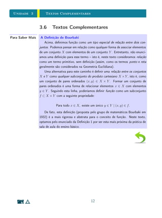 unidades 1 e 2Conjuntos
Para Saber MaisSobre a Noção de Igualdade
Nesta unidade, comentamos sobre vários termos cujos signicados matemá-
ticos precisos diferem signicativamente de seus usos em linguagem corrente.
Os nomes escolhidos para os conceitos matemáticos são, em geral, inspirados
na linguagem corrente. Porém, para entender corretamente seu signicado
matemático, é preciso esquecer seu sentido na linguagem corrente .
Talvez o exemplo mais importante  e um dos que menos nos damos conta
 seja a própria noção matemática de igualdade. Em Matemática uma coisa
só é igual a si própria. Quando se escreve a = b, isto signica que a e b são
símbolos usados para designar o mesmo objeto.
Em Geometria, às vezes ainda se usam expressões como os ângulos α e
β são iguais ou os triângulos ABC e A B C são iguais para signicar que
são guras que podem ser superpostas exatamente uma sobre a outra. A rigor,
porém, esta terminologia é inadequada. Duas guras geométricas que coincidem
por superposição devem ser chamadas congruentes.
Talvez valha a pena observar que a palavra igual em Geometria já foi usada
num sentido até bem mais amplo. Euclides, que viveu há 2300 anos, chamava
iguais a dois segmentos de reta com o mesmo comprimento, a dois polígonos
com a mesma área e a dois sólidos com o mesmo volume.
Na linguagem corrente, às vezes se diz que duas pessoas ou objetos são iguais
quando um certo atributo, ao qual se refere o discurso naquele momento, é
possuído igualmente pelas pessoas ou objetos em questão. Assim, por exemplo,
quando dizemos que todos são iguais perante a lei, isto signica que dois
cidadãos quaisquer têm os mesmos direitos e deveres legais.
39
 