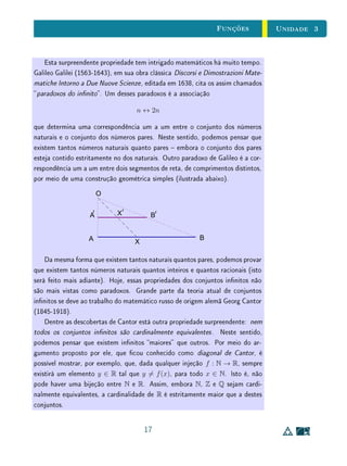 Unidade 3Funções
3.2 O Conceito de Função
Exemplo 1Considere as funções
p : R → [0, +∞[
x → x2
e q : [0, +∞[ → R
x →
√
x
.
As funções p e q são inversas uma da outra? Elas são invertíveis? São
bijetivas?
No ensino básico, em geral, aprendemos (e ensinamos) que  y =
√
x é a
função inversa de y = x2
. Mas também estamos acostumamos a enunciar
o seguinte teorema: Uma função tem inversa se, e somente, se é bijetiva. A
função p não é injetiva (pois para cada y  0 existem x1, x2 distintos,tais que
p(x1) = p(x2) = y) e, portanto, não pode ser injetiva. Então, como é pos-
sível que q seja a inversa de p? Há alguma incoerência neste exemplo? Para
responder claramente a estas questões, devemos recordar todas as denições en-
volvidas, desde a própria denição de função, passando pelas de função injetiva,
sobrejetiva, bijetiva e invertível. Em seguida, voltaremos a este exemplo.
Definição 1Sejam X e Y dois conjuntos quaisquer.
Uma função é uma relação f : X → Y que, a cada elemento x ∈ X,
associa um e somente um elemento y ∈ Y .
Além disso,
(i) Os conjuntos X e Y são chamados domínio e contradomínio de f,
respectivamente;
(ii) O conjunto f(X) = {y ∈ Y ; ∃ x ∈ X, f(x) = y} ⊂ Y é chamado
imagem de f;
(iii) Dado x ∈ X, o (único) elemento y = f(x) ∈ Y correspondente é
chamado imagem de x.
3
 