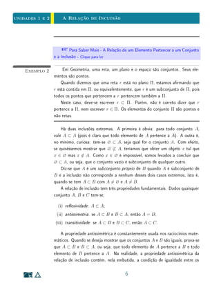 unidades 1 e 2Conjuntos
de simplicar as proposições, evitando uma longa e tediosa menção de exceções.
Qualquer propriedade contraditória serve para denir o conjunto vazio. Por
exemplo, tem-se ∅ = {x ; x = x}, ou seja, ∅ é o conjunto dos objetos x tais
que x é diferente de si mesmo. Seja qual for o objeto x tem-se sempre x /∈
∅. Em muitas questões matemáticas é importante saber que um determinado
conjunto X não é vazio. Para mostrar que X não é vazio, deve-se simplesmente
encontrar um objeto x tal que x ∈ X. Outros conjuntos curiosos são os
conjuntos unitários. Dado um objeto x qualquer, o conjunto unitário {x} tem
como único elemento esse objeto x. Estritamente falando, x e {x} não são a
mesma coisa.
 