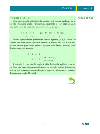 Unidade 3 O Conceito de Função
Como uma relação é qualquer forma de associar elementos de um conjunto
X com elementos de um conjunto Y (ou qualquer subconjunto de X × Y ),
podemos sempre considerar a relação inversa de uma relação dada. Então,
como denimos função como um tipo especial de relação, podemos sempre
considerar a relação inversa de uma função (seja esta invertível como função ou
não). Assim, determinar se uma função f : X → Y tem ou não uma função
inversa consiste em vericar se sua relação inversa é ou não uma função. Para
isto, devemos vericar se essa relação inversa satisfaz as condições (I) e (II)
da Denição 3. Se a função original f é sobrejetiva, então f cobre todo o
seu contradomínio, que é o domínio de sua relação inversa. Logo, sua relação
inversa satisfaz a condição (I). Se f é injetiva, então cada y ∈ Y está associado
a um único x ∈ X. Então, a relação inversa satisfaz a condição (II). Decorre
daí que a relação inversa de f é uma função (isto é, que f tem uma função
inversa) se, e somente se, f for sobrejetiva e injetiva. Daremos a demonstração
formal deste teorema a seguir.
Teorema 5 Uma função f : X → Y é invertível se, e somente se, é bijetiva.
Demonstração (⇒) Por hipótese, existe g : Y → X tal que: (i) f ◦ g = IY e g ◦ f = IX.
Tomemos y ∈ Y qualquer. Seja x = g(y). Da condição (i) acima, segue que
f(x) = f(g(y)) = f ◦ g(y) = IY (y) = y. Então, f é sobrejetiva. Tomemos
x1, x2 ∈ X tais que f(x1) = f(x2). Logo, g ◦ f(x1) = g ◦ f(x2). Da condição
(ii), segue que IX(x1) = IX(x2), logo, x1 = x2. Então, f é injetiva.
(⇐) Por hipótese, f é bijetiva. Desejamos construir uma função g : Y → X
satisfazendo as condições (i) e (ii) da denição de função invertível. Dado
y ∈ Y qualquer, como f é sobrejetiva, existe x ∈ X tal que f(x) = y e, como
f é injetiva, o elemento x com esta propriedade é único. Assim, denimos g(y)
como o único x ∈ X tal que f(x) = y. As duas condições desejadas decorrem
imediatamente da construção de g.
No caso do Exemplo 1, a relação inversa da função p associa cada y ∈
[0, +∞[ aos números −
√
y e
√
y. Portanto, esta satisfaz a condição (I), mas
não a (II). Por outro lado, a relação inversa de q associa cada y 0 a y2
.
Portanto, satisfaz (II), mas não (I). Como p é sobrejetiva mas não injetiva, e
6
 