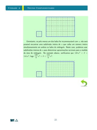 4
1
Comensurabilidade
e Números Reais
Sumário
4.1 Introdução . . . . . . . . . . . . . . . . . . . . . . . 2
4.2 Segmentos Comensuráveis e Incomensuráveis . . . . 4
4.3 Números Reais . . . . . . . . . . . . . . . . . . . . . 8
4.4 Operações e Ordem na Reta Real . . . . . . . . . . 11
4.5 Exercícios Recomendados . . . . . . . . . . . . . . . 14
4.6 Exercícios Suplementares . . . . . . . . . . . . . . . 15
4.7 Textos Complementares . . . . . . . . . . . . . . . . 16
 