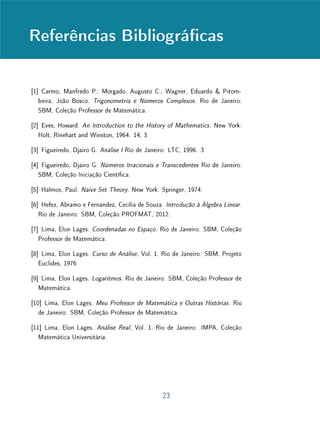 Unidade 4 Introdução
4.1 Introdução
Esta Unidade e as duas seguintes serão dedicadas ao estudo dos números
reais. Este é, sem dúvida, um dos tópicos cuja abordagem no ensino médio
envolve maiores diculdades. Tais diculdades estão relacionadas com as ca-
racterísticas especícas do conjunto dos reais. Em geral, no ensino básico, a
introdução de cada um dos conjuntos numéricos é motivada por limitações al-
gébricas do conjunto anterior. Por exemplo, as motivações para a construção de
Z e para a construção de Q baseiam-se, respectivamente, na impossibilidade de
resolver quaisquer subtrações em N e na impossibilidade de resolver quaisquer
divisões em Z. Essas construções são ainda ilustradas por aplicações concretas
por meio, tipicamente, de problemas envolvendo saldos bancários, ou variações
de temperatura, para os inteiros e divisões de grandezas (apresentadas em pro-
blemas numéricos ou geométricos) que fornecem resultados não inteiros, para
os racionais. Até mesmo a introdução de C tem como base a impossibilidade
de determinar raízes reais para qualquer polinômio com coecientes reais.
No entanto, quando se trata da introdução de R, o problema torna-se con-
sideravelmente mais delicado. Em primeiro lugar, a expansão de Q para R não
é um salto puramente algébrico, pois envolve necessariamente alguma noção de
convergência. Além disso, dicilmente se encontrarão aplicações concretas ou
cotidianas que justiquem a necessidade dessa expansão. Os números racio-
nais dão conta perfeitamente das medições empíricas de segmentos ou áreas,
por exemplo  enquanto os números reais atendem ao problema teórico da pro-
porção de grandezas de mesma espécie, isto é, à construção de uma teoria
consistente de medida.
Por exemplo, ao medir a diagonal d do quadrado unitário com uma régua
graduada, encontraremos alguma aproximação decimal nita para o número
√
2. Ao aplicarmos o Teorema de Pitágoras para determinar a medida d (ou,
de forma mais geral, a razão entre a diagonal e o lado de um quadrado qual-
quer), concluiremos que esta deve ser tal que d2
= 2. Porém, é necessário
ainda mostrar que não existe um número racional que satisfaça essa condição.
Além disso, mesmo se considerarmos todos os números que são raízes de equa-
ções polinomiais com coecientes inteiros (como d2
= 2), chamados números
algébricos, ainda não esgotaremos todos os números reais  aqueles que não
2
 