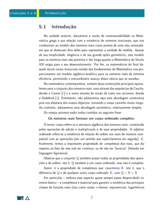 Unidade 4 Segmentos Comensuráveis e Incomensuráveis
inteiros. Este é o caso, por exemplo, do lado e a diagonal do quadrado, ou do
perímetro e o diâmetro do círculo.
Nesta unidade, veremos de que modo o processo de medição das grandezas
ditas contínuas conduz à noção de número real. Usaremos como protótipo a
determinação do comprimento de um segmento de reta. Este exemplo de me-
dição é tão signicativo que o conjunto dos números reais é também conhecido
como a reta real ou, simplesmente, a reta.
4.2 Segmentos Comensuráveis e Incomensu-
ráveis
Seja AB um segmento de reta. Para medi-lo, é necessário xar um segmento
padrão u, chamado segmento unitário, ou unidade. Por denição, a medida do
segmento u é igual a 1. Estipulamos ainda que
(i) segmentos congruentes têm a mesma medida;
(ii) se um segmento AB é decomposto, por n − 1 pontos interiores, em n
segmentos justapostos, então a medida de AB será igual à soma das
medidas desses n segmentos.
Portanto, se estes segmentos parciais forem todos congruentes a u, a medida
de AB em relação a u (que representaremos por AB) será igual a n. Neste
caso, u cabe n vezes em AB, isto, é AB é um múltiplo inteiro de u. É
claro que, uma vez xado um segmento unitário u, sabemos que nem todos os
demais segmentos serão múltiplos inteiros deste. Porém, se vericamos que um
segmento AB não é múltiplo inteiro de u, podemos tentar subdividir u para
obter uma nova unidade u em relação à qual a medida de AB será um número
natural.
No exemplo ilustrado na Figura 4.1, temos que, em relação à unidade u, a
medida de AB é igual a 3, mas a medida de CD não é um número natural.
Quando subdividimos a unidade em 2, obtendo uma nova unidade u tal que
u = 2 · u , temos que, em relação a u , a medida de AB será 6 e a medida de
CD será 5.
4
 