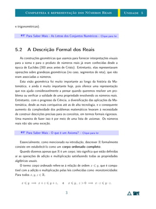 Unidade 4Comensurabilidade e Números Reais
Mas, dados dois segmentos quaisquer, será que é sempre possível encontrar
uma unidade comum u em relação à qual ambos terão medidas inteiras? Desde
a Grécia antiga, já sabemos que a resposta é não.
A B
C D
u
u
A B
C D
u
u
Figura 4.1: Segmentos comensuráveis.
A seguir, reproduzimos uma demonstração dos gregos antigos (adaptada
para a simbologia matemática atual) para o fato de que o lado e a diagonal de
um quadrado não podem ser simultaneamente expressos como múltiplos inteiros
de uma unidade comum u.
Seja ABCD um quadrado de lado a e diagonal d. Suponhamos, por ab-
surdo, que existam um segmento u e m, n ∈ N tais que a = m·u e d = n·u.
Esta suposição nos levará a uma contradição, como veremos a seguir.
Traçamos um arco de circunferência com centro no vértice C e raio CB e
marcamos a interseção com a diagonal AC. Obtemos assim um ponto B1 ∈ AC
tal que B1C = BC = a. Em seguida, marcamos um ponto C1 ∈ AB tal que
B1C1 ⊥ AC. Construímos desta forma um quadrado AB1C1D1 de lado a1 e
diagonal d1 (Figura 4.2).
Observamos que
BC = B1C ⇒ CBB1 = CB1B ⇒ C1BB1 = C1B1B ⇒ BC1 = B1C1 = a1.
Logo,
a1 = AB1 = AC − B1C = AC − BC = d − a = (q − p) u.
Além disso, o triângulo CBB1 é isósceles, por construção. Logo, CBB1 =
CB1B. Como os ângulos CBC1 e CB1C1 são retos, concluímos que C1BB1 =
C1B1B. Logo, o triângulo BC1B1 também é isósceles. Então, BC1 = B1C1.
Então,
5
 