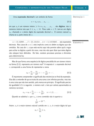 Unidade 4Comensurabilidade e Números Reais
Definição 1Sejam AB e CD dois segmentos. Se existe um segmento u e dois números
naturais m e n tais que AB = m · u e CD = n · u, dizemos que AB e CD são
comensuráveis. Caso contrário, dizemos que AB e CD são incomensurá-
veis.
A descoberta da existência de grandezas incomensuráveis remonta ao século
IV a.C., quando os matemáticos gregos demonstraram a incomensurabilidade do
lado e da diagonal de qualquer quadrado (por meio do argumento reproduzido
acima) e de outras proporções importantes.
Os gregos antigos consideravam números (arithmos) apenas os que hoje
chamamos de números naturais. Podemos interpretar as grandezas comensu-
ráveis como aquelas cuja razão pode ser representada como uma razão entre
números (naturais). Por exemplo, na Figura 4.1, os segmentos AB e CD es-
tão na mesma razão que os números 6 e 5. Embora os gregos conhecessem
uma teoria de proporções bem fundamentada, que dava conta da comparação
de grandezas comensuráveis e não comensuráveis, essas proporções não eram
consideradas como números.
Entretanto, podemos usar o conceito de comensurabilidade para construir o
conjunto dos números reais (o que faremos na próxima seção). Podemos pensar
na ideia de proporção como uma relação de equivalência entre pares de seg-
mentos. Assim, o par de segmentos A1B1, C1D1 será considerado equivalente
ao par de segmentos A2B2, C2D2 se sua medidas estiverem na mesma razão,
isto é se forem proporcionais:
A1B1
C1D1
=
A2B2
C2D2
.
Cada par de segmentos AB, CD xado gera uma classe de equivalência,
formada por todos os pares de segmentos que estão na mesma razão que AB,
CD, isto é, que são proporcionais a AB, CD. Hoje, associamos cada uma des-
sas classes de proporcionalidade (tanto as geradas por grandezas comensuráveis
quanto aquelas por grandezas incomensuráveis) a um objeto matemático, que
chamamos de número real (associação que os gregos não faziam). Essencial-
mente, é esta ideia que usaremos para construir o conjunto dos números reais
e sua representação na reta, xando uma unidade padrão u.
7
 