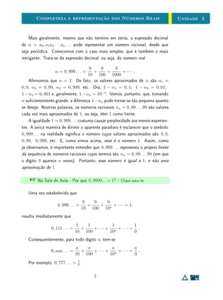 Para Saber Mais - Contar e Medir - Clique para ler
4.3 Números Reais
Visando uma construção objetiva do conjunto dos números reais, a partir
de agora vamos xar uma unidade padrão de referência u, em relação à qual
mediremos todos os segmentos. A m de ganhar uma ideia mais concreta
dos números irracionais e, em particular, situá-los em relação aos racionais, a
construção a seguir consiste em associar os números reais aos pontos de uma
reta. Associaremos cada ponto X desta reta a um número x, que chamaremos
de abscissa de X:
X ↔ x .
Mas, para que esta construção esteja completa, de forma que cada ponto
esteja associado a um número, e cada número esteja associado a um ponto,
precisaremos inventar novos números  que denominamos irracionais. Na cons-
trução que se segue, descreveremos esta associação. Vamos supor conhecidos
apenas os números naturais e deniremos os demais conjuntos numéricos ao
longo da construção.
Tomemos uma reta, em que são xados um ponto O, chamado a origem,
e um ponto A, diferente de O. Tomaremos o segmento OA como unidade
de comprimento u. A reta OA será chamada a reta real, ou o eixo real.
A origem O divide a reta em duas semirretas. A que contém A chama-se a
semirreta positiva. A outra é a semirreta negativa. Diremos que os pontos
da semirreta positiva estão à direita de O e os da semirreta negativa à esquerda
de O e, com isto, estabelecemos uma orientação para a reta real.
O A
u
Figura 4.3: A reta real.
Seja X um ponto qualquer na reta OA. Se o ponto X estiver à direita de
O e o segmento de reta OA couber um número exato n ∈ N de vezes em OX,
diremos que a abscissa de X é o número natural n. Se o segmento de reta OA
couber um número exato n de vezes em OX, mas X estiver à esquerda de O,
8
 
