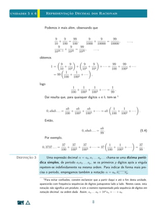 Unidade 4Comensurabilidade e Números Reais
diremos que a abscissa de X é o inteiro negativo −n. O conjunto Z, formado
pelo número 0 e pelas abscissas dos pontos X do eixo real, tais que o segmento
unitário cabe um número exato de vezes em OX, chama-se o conjunto dos
números inteiros. Ele é a reunião Z = N ∪ {0} ∪ (−N), dos números naturais
com 0 e o conjunto −N dos números negativos.
O A
− 3 − 2 − 1 0 1 2 3
u
Figura 4.4: Números inteiros.
Mais geralmente, se o ponto X, pertencente à reta real, é tal que o segmento
OX é comensurável com o segmento unitário OA, existe algum segmento w
caiba n vezes em OA e m vezes em OX. Isto é, no caso de X estar à direita
da origem, temos:
OA = n · w e OX = m · w.
Neste caso, diremos que a abscissa do ponto X é
m
n
ou −m
n
, conforme
X esteja à direita ou à esquerda da origem. O conjunto Q, formado pelas
abscissas dos pontos X da reta real tais que o segmento OX é comensurável
com o segmento unitário OA, chama-se o conjunto dos números racionais. Isto
é, os números racionais são representados por frações
m
n
, em que m ∈ Z e
n ∈ N. Isto inclui, naturalmente, o caso em que o segmento OA cabe um
número exato de vezes em OX. Neste caso, tem-se n = 1 e a abscissa de X
pertence a Z. Temos portanto N ⊂ Z ⊂ Q.
O A X
− 3 − 2 − 1 0 1 2 3
5
2
w
u
Figura 4.5: Números racionais.
A Figura 4.5 ilustra o ponto X de abscissa
5
2
. Temos que o segmento
u não cabe um número exato de vezes em OX. Mas, se dividimos u em
duas partes iguais, obtendo w = 1
2
· u, teremos que OX = 5 · w. Portanto,
OX = 5 · 1
2
· u = 5
2
· u.
9
 