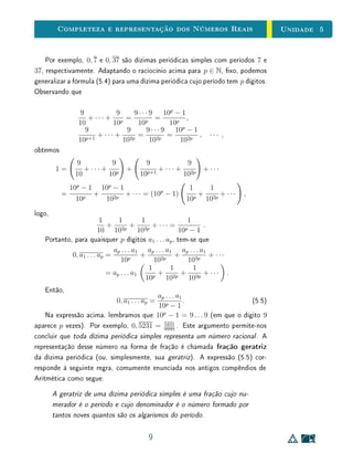 Unidade 4 Números Reais
Porém, estes pontos não esgotam a reta, uma vez que, como vimos, existem
segmentos OX que são incomensuráveis com u. Para vericar este fato, basta
construir um quadrado de lado OA e tomar um segmento OX congruente com
a diagonal desse quadrado.
Se, agora, tomarmos um ponto X na reta real de tal modo que os segmentos
OX e OA sejam incomensuráveis, inventaremos um número x, que chamaremos
de irracional, e diremos que x é a abscissa do ponto X. O número irracional x
será considerado positivo ou negativo, conforme o ponto X esteja à direita ou
à esquerda da origem, respectivamente. Quando X está à direita da origem, x
é, por denição, a medida do segmento OX. Se X está à esquerda da origem,
a abscissa x é essa medida precedida do sinal menos.
Chamaremos de conjunto dos números reais o conjunto R, cujos ele-
mentos são os números racionais, isto é, as abscissas dos pontos X na reta
real tais que OX é comensurável com u, e os números irracionais, isto é, as
abscissas dos pontos X ais que OX é incomensurável com u.
Isto completa a construção do conjunto R. Existe uma correspondência
biunívoca entre a reta OA e o conjunto R, que associa cada ponto X dessa
reta a sua abscissa, isto é, a medida do segmento OX, ou esta medida precedida
do sinal menos. Dado um ponto X na reta real, três possibilidades (mutuamente
excludentes) podem ocorrer: X pode estar à direita da origem, à esquerda da
origem, ou coincidir com a origem. Portanto, a abscissa x ∈ X de X será um
número positivo no primeiro caso, um número negativo no segundo, ou 0 (zero)
no terceiro.
Finalmente, temos
N ⊂ Z ⊂ Q ⊂ R .
Em resumo, dado qualquer segmento OX, este será ou não comensurável
com a unidade de medida u. Em caso armativo, existirá um pequeno segmento
w, cabendo n vezes em u e m vezes em OX, isto é, u = n w e OX = m w.
Logo, a medida de w será a fração
1
n
e a medida de AB, por conseguinte, será
m vezes
1
n
, ou seja, igual a
m
n
.
De forma mais geral, se os segmentos AB e CD são comensuráveis, então
existem p, q ∈ N e algum segmento w tais que AB = p w e CD = q w.
Neste caso, associamos a razão entre as medidas de AB e CD com o número
racional
p
q
:
10
 