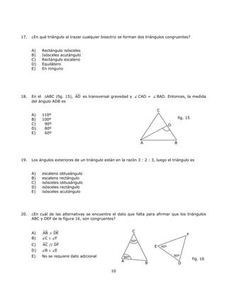 17. ¿En qué triángulo al trazar cualquier bisectriz se forman dos triángulos congruentes?
A) Rectángulo isósceles
B) Isósceles acutángulo
C) Rectángulo escaleno
D) Equilátero
E) En ninguno
18. En el ∆ABC (fig. 15), AD es transversal gravedad y CAD = BAD. Entonces, la medida
del ángulo ADB es
C
A) 110º
D
fig. 15B) 100º
C) 90º
D) 80º
E) 60º
A B
19. Los ángulos exteriores de un triángulo están en la razón 3 : 2 : 3, luego el triángulo es
A) escaleno obtusángulo
B) escaleno rectángulo
C) isósceles obtusángulo
D) isósceles rectángulo
E) isósceles acutángulo
20. ¿En cuál de las alternativas se encuentra el dato que falta para afirmar que los triángulos
ABC y DEF de la figura 16, son congruentes?
CA) AB ≅ DE F
B) C ≅ F
60º
C) AC // DF E 40º
D) B ≅ E
E) No se requiere dato adicional 80º
80º80º
fig. 16
A
B D
10
 