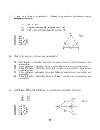 21. El ∆ABC de la figura 17, es equilátero. ¿Cuál(es) de las siguientes afirmaciones es(son)
siempre verdadera(s)?
I) EPD = 120º
II) Si P punto medio de AB , entonces ∆APE ≅ ∆BPD.
III) Si CE ≅ CD, entonces P es punto medio de AB .
C
A B
D
P
E
fig. 17A) Sólo I
B) Sólo II
C) Sólo I y III
D) Sólo II y III
E) I, II y III
22. ¿Cuál de las siguientes afirmaciones es verdadera?
A) Dos triángulos rectángulos que tienen un cateto respectivamente congruente, son
congruentes.
B) Si dos triángulos rectángulos tienen la hipotenusa congruente, son congruentes.
C) Si dos triángulos rectángulos tienen dos ángulos correspondientes congruentes,
son congruentes.
D) Si dos triángulos rectángulos tienen dos lados correspondientes congruentes, son
congruentes.
E) Si dos triángulos rectángulos tienen un ángulo respectivamente congruentes, son
congruentes.
23. Los triángulos ABD y ACD de la figura 18, son congruentes por el(los) criterio(s):
I) LAL
II) ALA
10
10
A
D α
α
C
B
E
7
7
III) LLL
fig. 18
A) Sólo III
B) Sólo I y II
C) Sólo I y III
D) Sólo II y III
E) I, II y III
11
 