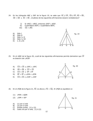 24. En los triángulos ABC y DEF de la figura 19, se sabe que AC // DF, CB // EF, AD = EB ,
GE = GD y AC = BC . ¿Cuál(es) de las siguientes afirmaciones es(son) verdadera(s)?
I) Si ∆AGC ≅ ∆BGC, entonces ∆DGF ≅ ∆EGF.
II) Cuadrilátero ADFC ≅ Cuadrilátero BEFC.
III) CG = 2FG
C
F
BEGA D
A) Sólo I fig. 19
B) Sólo II
C) Sólo I y II
D) Sólo I y III
E) I, II y III
25. En el ∆ABC de la figura 20, ¿cuál de las siguientes afirmaciones permite demostrar que CF
es bisectriz del ACB?
C
A B
D
F
E
fig. 20A) CD CE≅ y DFC ≅ EFC
B) AD EB y CD CE≅ ≅
C) CD CE y DF EF≅ ≅
D) DF EF≅ y DFA ≅ EFB
E) CD CE≅ y CDF ≅ CEF
26. En el ∆PQR de la figura 21, RS es altura y PS = SQ . El ∆PQR es equilátero si:
R
P QS
fig. 21
(1) ∆PSR ≅ ∆QSR
(2) SPR = 60º
A) (1) por sí sola
B) (2) por sí sola
C) Ambas juntas, (1) y (2)
D) Cada una por sí sola, (1) ó (2)
12
 