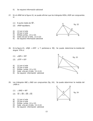 E) Se requiere información adicional
27. En el ∆MNP de la figura 22, se puede afirmar que los triángulos RON y ROP son congruentes
si:
(1) R punto medio de NP .
M NO
R
fig. 22P
(2) ∆MOP equilátero.
A) (1) por sí sola
B) (2) por sí sola
C) Ambas juntas, (1) y (2)
D) Cada una por sí sola, (1) ó (2)
E) Se requiere información adicional
28. En la figura 23, ∆PQR ≅ ∆PST y T pertenece a RQ . Se puede determinar la medida del
ángulo PTR si:
R
(1) QPS = 50º
13
(2) STP = 65º
A) (1) por sí sola
fig. 23
QP
T
B) (2) por sí sola
C) Ambas juntas (1) y (2)
D) Cada una por sí sola, (1) ó (2)
E) Se requiere información adicional S
29. Los triángulos ABC y BAD son congruentes (fig. 24). Se puede determinar la medida del
AEB si:
C D
(1) BAD = 40º
(2) CE ≅ EB ≅ DE ≅ EA
A) (1) por sí sola
fig. 24
A B
E
B) (2) por sí sola
C) Ambas juntas (1) y (2)
D) Cada una por sí sola, (1) ó (2)
E) Se requiere información adicional
 