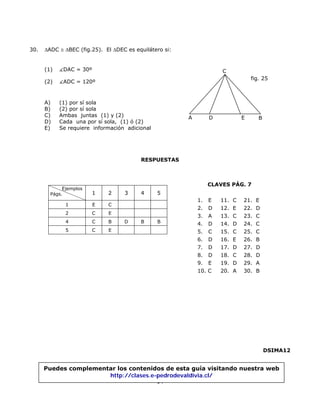 30. ∆ADC ≅ ∆BEC (fig.25). El ∆DEC es equilátero si:
(1) DAC = 30º
14
(2) ADC = 120º
A) (1) por sí sola
fig. 25
A D E
C
B
B) (2) por sí sola
C) Ambas juntas (1) y (2)
D) Cada una por sí sola, (1) ó (2)
E) Se requiere información adicional
RESPUESTAS
1. E 11. C 21. E
2. D 12. E 22. D
3. A 13. C 23. C
4. D 14. D 24. C
5. C 15. C 25. C
6. D 16. E 26. B
7. D 17. D 27. D
8. D 18. C 28. D
9. E 19. D 29. A
10. C 20. A 30. B
1 E C
2 C E
4 C B D B B
5 C E
Ejemplos
Págs. 1 2 3 4 5
CLAVES PÁG. 7
DSIMA12
Puedes complementar los contenidos de esta guía visitando nuestra web
http://clases.e-pedrodevaldivia.cl/
 