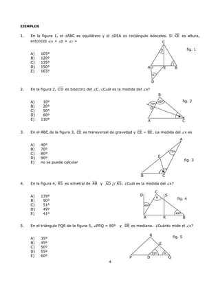 EJEMPLOS
1. En la figura 1, el ∆ABC es equilátero y el ∆DEA es rectángulo isósceles. Si CE es altura,
entonces α + β + γ = C
D
B
γ
β
α
A E
fig. 1
A) 105º
B) 120º
C) 135º
D) 150º
E) 165º
2. En la figura 2, CD es bisectriz del C. ¿Cuál es la medida del x?
B
fig. 2
x
60º
A
70º
D
A) 10º
B) 20º
C) 50º
D) 60º
E) 110º C
3. En el ABC de la figura 3, CE es transversal de gravedad y CE = BE. La medida del x es
A
70º
E
B C
x
A) 40º
B) 70º
C) 80º
D) 90º
fig. 3
E) no se puede calcular
4. En la figura 4, RS es simetral de AB y AD // RS . ¿Cuál es la medida del x?
S
x
49º
A B
C
49º
fig. 4
R
DA) 139º
B) 90º
C) 51º
D) 49º
E) 41º
5. En el triángulo PQR de la figura 5, PRQ = 80º y DE es mediana. ¿Cuánto mide el x?
R
QD
E
55º x
P
fig. 5A) 35º
B) 45º
C) 50º
D) 55º
E) 60º
4
 