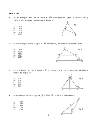 EJERCICIOS
1. En el triángulo ABC de la figura 1, BD es bisectriz del ABC. Si CAB = 70º y
ACB = 50º, entonces ¿cuánto mide el ángulo x?
C
fig. 1
A B
D x
A) 30º
B) 50º
C) 60º
D) 70º
E) 100º
2. Si en el triángulo DEF de la figura 2, MN es mediana, entonces el ángulo NMD mide
fig. 2
40º
F
NM
D
A) 40º
B) 100º
C) 120º
D) 130º
E) 140º
E
3. En el triángulo SRT de la figura 3, TH es altura, α = 110º y β = 140º. ¿Cuál es la
medida del ángulo x?
6
A) 20º
B) 30º
C) 50º
fig. 3
x
R
β
HS
T α
D) 60º
E) 70º
4. En el triángulo ABC de la figura 4, AC = CD = DB . ¿Cuál es la medida del x?
B
fig. 435º
D
A C
x
A) 35º
B) 40º
C) 60º
D) 70º
E) 110º
 
