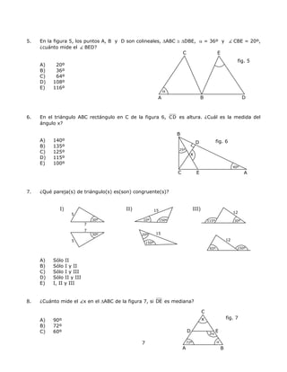 5. En la figura 5, los puntos A, B y D son colineales, ∆ABC ≅ ∆DBE, α = 36º y CBE = 20º,
¿cuánto mide el BED?
C E
fig. 5
α
A) 20º
B) 36º
C) 64º
D) 108º
E) 116º
DBA
6. En el triángulo ABC rectángulo en C de la figura 6, CD es altura. ¿Cuál es la medida del
ángulo x?
C E
B
D
x
fig. 6
25º
40º
A) 140º
B) 135º
C) 125º
D) 115º
E) 100º
A
7. ¿Qué pareja(s) de triángulo(s) es(son) congruente(s)?
I) II) III)15
10º 150º
5
7
30º
30º
7
5
12
115º 30º
12
150º65º
1520º
150º
A) Sólo II
B) Sólo I y II
C) Sólo I y III
D) Sólo II y III
E) I, II y III
8. ¿Cuánto mide el x en el ∆ABC de la figura 7, si DE es mediana?
C
fig. 7
A B
D
x
α
2α
E
72º
A) 90º
B) 72º
C) 60º
7
 