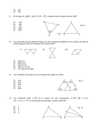 D) 48º
E) 42º
9. En la figura 8, ∆QRP ≅ ∆DFE. Si QP ≅ PR , ¿cuánto mide el ángulo exterior HEF?
Q
P
H E
F
58º
A) 62º
B) 64º
fig. 8
C) 74º
D) 106º
E) 116º
D
R
10. Las siguientes figuras están formadas por dos triángulos equiláteros. ¿En cuál(es) de ellas se
puede asegurar que los triángulos son congruentes?
I) II) III)
A) Sólo en I
B) Sólo en II
C) Sólo en III
D) Sólo en II y III
E) En ninguna de ellas
11. Los triángulos de la figura 9, son congruentes según el criterio
60º
4
3
70º
7
70º
50º
A) LAL fig. 9
B) LLA
C) ALA
D) LLL
E) AAA
12. Los triángulos PQR y STU de la figura 10, son congruentes. Si PQ = QR = 5 cm,
VU = 3 cm y TV es transversal de gravedad, ¿cuánto mide PR ?
A) 2
8
fig. 10
P Q
V
S T
UR
B) 3
C) 4
D) 5
 
