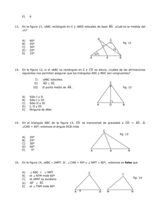 E) 6
13. En la figura 11, ∆ABC rectángulo en C y ∆BED isósceles de base BD . ¿Cuál es la medida del
x?
fig. 11
A B
CD
x
30º
E
A) 40º
B) 35º
C) 30º
D) 20º
E) 15º
14. En la figura 12, si el ∆ABC es rectángulo en C y CD es altura, ¿cuáles de las afirmaciones
siguientes nos permiten asegurar que los triángulos ADC y BDC son congruentes?
I) ∆ABC isósceles.
fig. 12
C
D
II) AD ≅ DC
III) D punto medio de AB .
A) Sólo I y II
B) Sólo I y III
C) Sólo II y III
A B
D) I, II y III
E) Ninguna de ellas
15. En el triángulo ABC de la figura 13, CD es transversal de gravedad y CD = AD . Si
CAD = 60º, entonces el ángulo DCB mide
C
fig. 13
A) 20º
B) 25º
C) 30º
D) 40º
E) 5º BA D
16. En la figura 14, ∆ABC ≅ ∆NMT. Si CAB = 40º y NMT = 80º, entonces es falso que
A) ABC ≅ NMT
9
fig. 14
N
T
C
A B M
B) el NTM mide 60º
C) el ∆MNT es escaleno
D) NT ≅ AC
E) el TNM mide 80º
 
