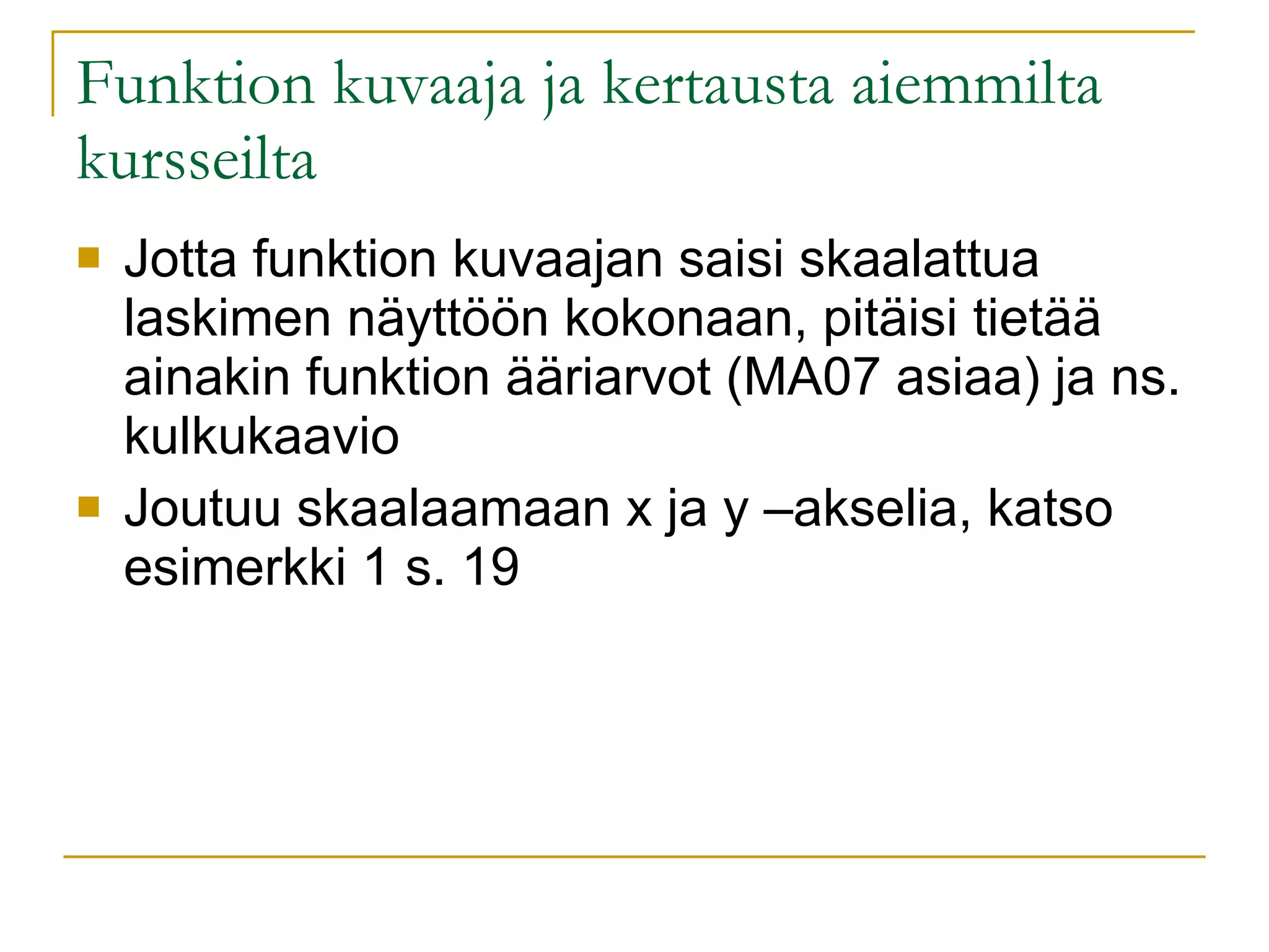 Funktion kuvaaja ja kertausta aiemmilta kursseilta Jotta funktion kuvaajan saisi skaalattua laskimen näyttöön kokonaan, pitäisi tietää ainakin funktion ääriarvot (MA07 asiaa) ja ns. kulkukaavio Joutuu skaalaamaan x ja y –akselia, katso esimerkki 1 s. 19 