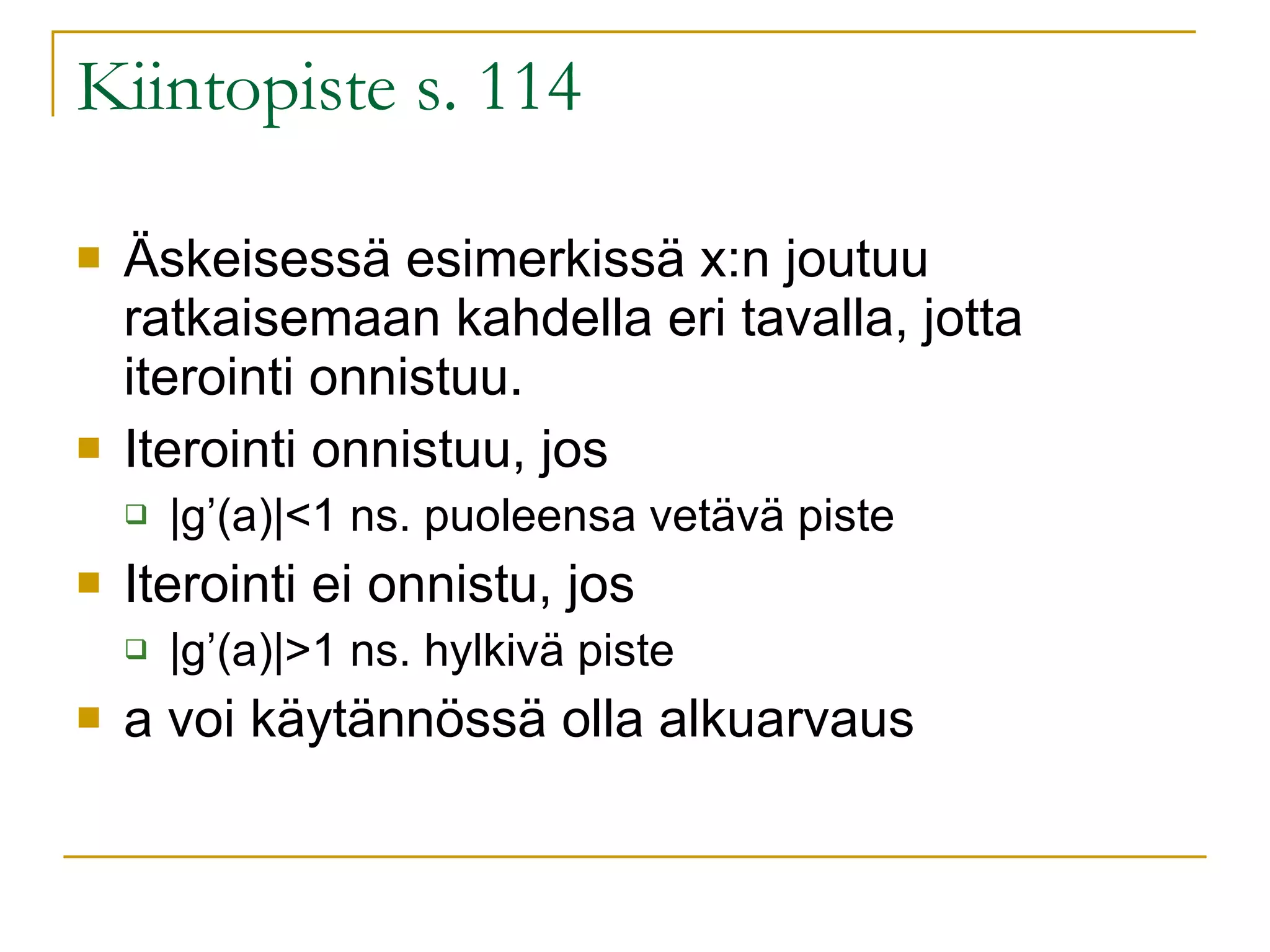 Kiintopiste s. 114 Äskeisessä esimerkissä x:n joutuu ratkaisemaan kahdella eri tavalla, jotta iterointi onnistuu. Iterointi onnistuu, jos  |g’(a)|<1 ns. puoleensa vetävä piste Iterointi ei onnistu, jos |g’(a)|>1 ns. hylkivä piste a voi käytännössä olla alkuarvaus 