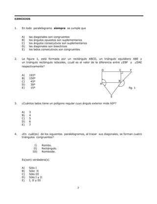 EJERCICIOS
1. En todo paralelogramo siempre se cumple que
A) las diagonales son congruentes
B) los ángulos opuestos son suplementarios
C) los ángulos consecutivos son suplementarios
D) las diagonales son bisectrices
E) los lados consecutivos son congruentes
2. La figura 1, está formada por un rectángulo ABCD, un triángulo equilátero ABE y
un triángulo rectángulo isósceles, ¿cuál es el valor de la diferencia entre EBF y DAE
respectivamente?
D C F
fig. 1
E
B
A
A) 165º
B) 150º
C) 45º
D) 30º
E) 15º
3. ¿Cuántos lados tiene un polígono regular cuyo ángulo exterior mide 60º?
A) 3
B) 4
C) 5
D) 6
E) 7
4. ¿En cuál(es) de los siguientes paralelogramos, al trazar sus diagonales, se forman cuatro
triángulos congruentes?
I) Rombo.
II) Rectángulo.
III) Romboide.
Es(son) verdadera(s)
A) Sólo I
B) Sólo II
C) Sólo III
D) Sólo I y II
E) I, II y III
7
 