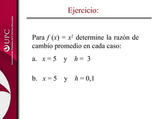 Ejercicio:
Para f (x) = x2
determine la razón de
cambio promedio en cada caso:
a. x = 5 y h = 3
b. x = 5 y h = 0,1
 