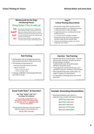 Critical Thinking for Testers Michael Bolton and James Bach
9
• You may not understand. (errors in interpreting 
and modeling a situation, communication errors)
• What you understand may not be true. (missing 
information, observations not made, tests not run)
• You may not know the whole story. (perhaps what 
you see is not all there is)
• The truth may not matter, or may matter much 
more than you think. (poor understanding of risk)
Workarounds for Our Bugs:
Introducing Pauses
Giving System 2 time to wake up!
Huh
?Really?
And?
So?
Critical Thinking For Testers.pdf ‐ 51
“Huh?”
Critical Thinking About Words
• Among other things, testers question premises.
• A suppressed premise is an unstated premise that 
an argument needs in order to be logical. 
• A suppressed premise is something that should 
be there, but isn’t…
• (…or is there, but it’s invisible or implicit.)
• Among other things, testers bring suppressed 
premises to light and then question them.
• A diverse set of models can help us to see the 
things that “aren’t there.”
Critical Thinking For Testers.pdf ‐ 52
Test Framing
• Test framing is the set of logical connections 
that structure and inform a test and its result
• The framing of a test consists of 
– premises; essentially ordinary statements
– logical “connectors”
• formal:  if, then, else, and, or
• informal: although, maybe,  
• A change in ONE BIT in the framing of the test 
can invert its result.
Critical Thinking For Testers.pdf ‐ 87
Exercise:  Test Framing
• “We executed 20 test cases this week.  There are 
120 test cases remaining.  Therefore we will be 
finished testing in six weeks.”
“I performed the tests. All my tests passed. 
Therefore, the product works.”
• “The programmer said he fixed the bug. I can’t 
reproduce it anymore. Therefore it must be fixed.”
• “Microsoft Word frequently crashes while I am 
using it. Therefore it’s a bad product.”
• “It’s way better to find bugs earlier than to find 
them later.”
Critical Thinking For Testers.pdf ‐ 53
Treating absolute statements as heuristics helps to 
defend you against critical thinking errors.
And yes, that’s a heuristic.
Grand Truth? Rule?  Or Heuristic?
“"It is generally accepted that it is more
difficult for an author to find defects in their
own work than it is for an independent tester
to find the same defects."
Use “Huh?  Really?  And?  So?”
to critique this sentence:
Critical Thinking For Testers.pdf ‐ 54
• Selectively emphasize each word in a 
statement; also consider alternative meanings.
MARY had a little lamb.
Mary HAD a little lamb.
Mary had A little lamb.
Mary had a LITTLE lamb.
Mary had a little LAMB.
Example: Generating Interpretations
Critical Thinking For Testers.pdf ‐ 55
 