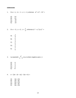EJERCICIOS
1. Si a = 1, b = -1 y c = -2, entonces -a4
+ b3
– 3c2
=
A) -14
B) -12
C) 10
D) 12
E) 14
2. Si x = -5, y = 2, z =
1
2
, entonces (x-1
+ y-1
)(-z)-1
=
A) -
3
5
B)
2
3
C)
3
5
D)
3
2
E)
7
5
3. La expresión
2
x
x 3−
es un entero negativo para x =
A) 6
B) 4
C) 2
D) 0
E) -4
4. a – [2a – (b – a)] – 3(a + b) =
A) -3a + 2b
B) -3a – 2b
C) -5a + 2b
D) -5a – 2b
E) -5a + 4b
13
 