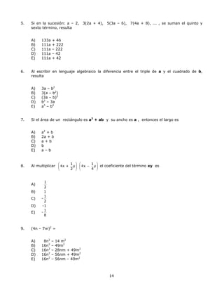 5. Si en la sucesión: a – 2, 3(2a + 4), 5(3a – 6), 7(4a + 8), ... , se suman el quinto y
sexto término, resulta
A) 133a + 46
B) 111a + 222
C) 111a – 222
D) 111a – 42
E) 111a + 42
6. Al escribir en lenguaje algebraico la diferencia entre el triple de a y el cuadrado de b,
resulta
A) 3a – b2
B) 3(a – b2
)
C) (3a – b)2
D) b2
– 3a
E) a3
– b2
7. Si el área de un rectángulo es a2
+ ab y su ancho es a , entonces el largo es
A) a2
+ b
B) 2a + b
C) a + b
D) b
E) a – b
8. Al multiplicar
1
4x + y
2
⎛ ⎞
⎜ ⎟
⎝ ⎠
1
4x y
4
⎛
−⎜
⎝ ⎠
⎞
⎟ el coeficiente del término xy es
A)
1
2
B) 1
C) -
1
2
D) -1
E) -
1
8
9. (4n – 7m)2
=
A) 8n2
– 14 m2
B) 16n2
– 49m2
C) 16n2
– 28nm + 49m2
D) 16n2
– 56nm + 49m2
E) 16n2
– 56nm – 49m2
14
 