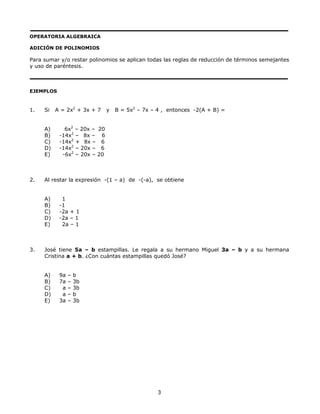 OPERATORIA ALGEBRAICA
ADICIÓN DE POLINOMIOS
Para sumar y/o restar polinomios se aplican todas las reglas de reducción de términos semejantes
y uso de paréntesis.
EJEMPLOS
1. Si A = 2x2
+ 3x + 7 y B = 5x2
– 7x – 4 , entonces -2(A + B) =
A) 6x2
– 20x – 20
B) -14x2
– 8x – 6
C) -14x2
+ 8x – 6
D) -14x2
– 20x – 6
E) -6x2
– 20x – 20
2. Al restar la expresión -(1 – a) de -(-a), se obtiene
A) 1
B) -1
C) -2a + 1
D) -2a – 1
E) 2a – 1
3. José tiene 5a – b estampillas. Le regala a su hermano Miguel 3a – b y a su hermana
Cristina a + b. ¿Con cuántas estampillas quedó José?
A) 9a – b
B) 7a – 3b
C) a – 3b
D) a – b
E) 3a – 3b
3
 