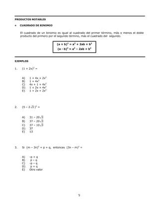PRODUCTOS NOTABLES
CUADRADO DE BINOMIO
El cuadrado de un binomio es igual al cuadrado del primer término, más o menos el doble
producto del primero por el segundo término, más el cuadrado del segundo.
(a + b)2
= a2
+ 2ab + b2
(a - b)2
= a2
– 2ab + b2
EJEMPLOS
1. (1 + 2x)2
=
A) 1 + 4x + 2x2
B) 1 + 4x2
C) 4x + 1 + 4x2
D) 1 + 2x + 4x2
E) 1 + 2x + 2x2
2. (5 – 2 3 )2
=
A) 31 – 20 3
B) 37 – 20 3
C) 37 – 10 3
D) 37
E) 13
3. Si (m – 3n)2
= p + q, entonces (3n – m)2
=
A) -p + q
B) p – q
C) -p – q
D) p + q
E) Otro valor
5
 