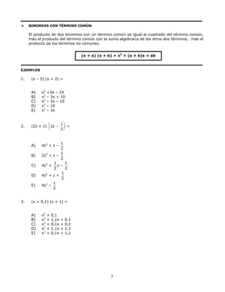 BINOMIOS CON TÉRMINO COMÚN
El producto de dos binomios con un término común es igual al cuadrado del término común,
más el producto del término común con la suma algebraica de los otros dos términos, más el
producto de los términos no comunes.
(x + a) (x + b) = x2
+ (a + b)x + ab
EJEMPLOS
1. (x – 5) (x + 2) =
A) x2
+3x – 10
B) x2
– 3x + 10
C) x2
– 3x – 10
D) x2
– 10
E) x2
– 3x
2. (2z + 1)
1
2z
2
⎛ ⎞
⎜ ⎟
⎝ ⎠
− =
A) 4z2
+ z –
2
1
B) 2z2
+ z –
2
1
C) 4z2
+
2
1
z –
2
1
D) 4z2
+ z +
2
1
E) 4z2
–
2
1
3. (x + 0,1) (x + 1) =
A) x2
+ 0,1
B) x2
+ 1,1x + 0,1
C) x2
+ 0,1x + 0,1
D) x2
+ 1,1x + 1,1
E) x2
+ 0,1x + 1,1
7
 
